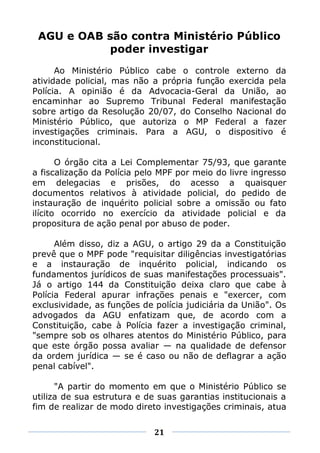 AGU e OAB são contra Ministério Público
            poder investigar
      Ao Ministério Público cabe o controle externo da
atividade policial, mas não a própria função exercida pela
Polícia. A opinião é da Advocacia-Geral da União, ao
encaminhar ao Supremo Tribunal Federal manifestação
sobre artigo da Resolução 20/07, do Conselho Nacional do
Ministério Público, que autoriza o MP Federal a fazer
investigações criminais. Para a AGU, o dispositivo é
inconstitucional.

       O órgão cita a Lei Complementar 75/93, que garante
a fiscalização da Polícia pelo MPF por meio do livre ingresso
em delegacias e prisões, do acesso a quaisquer
documentos relativos à atividade policial, do pedido de
instauração de inquérito policial sobre a omissão ou fato
ilícito ocorrido no exercício da atividade policial e da
propositura de ação penal por abuso de poder.

      Além disso, diz a AGU, o artigo 29 da a Constituição
prevê que o MPF pode "requisitar diligências investigatórias
e a instauração de inquérito policial, indicando os
fundamentos jurídicos de suas manifestações processuais".
Já o artigo 144 da Constituição deixa claro que cabe à
Polícia Federal apurar infrações penais e "exercer, com
exclusividade, as funções de polícia judiciária da União". Os
advogados da AGU enfatizam que, de acordo com a
Constituição, cabe à Polícia fazer a investigação criminal,
"sempre sob os olhares atentos do Ministério Público, para
que este órgão possa avaliar — na qualidade de defensor
da ordem jurídica — se é caso ou não de deflagrar a ação
penal cabível".

      "A partir do momento em que o Ministério Público se
utiliza de sua estrutura e de suas garantias institucionais a
fim de realizar de modo direto investigações criminais, atua


                             21
 