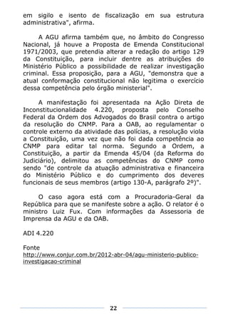 em sigilo e isento de fiscalização em sua estrutura
administrativa", afirma.

     A AGU afirma também que, no âmbito do Congresso
Nacional, já houve a Proposta de Emenda Constitucional
1971/2003, que pretendia alterar a redação do artigo 129
da Constituição, para incluir dentre as atribuições do
Ministério Público a possibilidade de realizar investigação
criminal. Essa proposição, para a AGU, "demonstra que a
atual conformação constitucional não legitima o exercício
dessa competência pelo órgão ministerial".

     A manifestação foi apresentada na Ação Direta de
Inconstitucionalidade 4.220, proposta pelo Conselho
Federal da Ordem dos Advogados do Brasil contra o artigo
da resolução do CNMP. Para a OAB, ao regulamentar o
controle externo da atividade das polícias, a resolução viola
a Constituição, uma vez que não foi dada competência ao
CNMP para editar tal norma. Segundo a Ordem, a
Constituição, a partir da Emenda 45/04 (da Reforma do
Judiciário), delimitou as competências do CNMP como
sendo "de controle da atuação administrativa e financeira
do Ministério Público e do cumprimento dos deveres
funcionais de seus membros (artigo 130-A, parágrafo 2º)".

     O caso agora está com a Procuradoria-Geral da
República para que se manifeste sobre a ação. O relator é o
ministro Luiz Fux. Com informações da Assessoria de
Imprensa da AGU e da OAB.

ADI 4.220

Fonte
http://www.conjur.com.br/2012-abr-04/agu-ministerio-publico-
investigacao-criminal




                             22
 