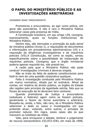 O PAPEL DO MINISTÉRIO PÚBLICO E AS
     INVESTIGAÇÕES ARBITRÁRIAS

LEONARDO ISAAC YAROCHEWSKYO

      Promotores e procuradores, ao agir como polícia, em
geral são autoritários. E não é raro o Ministério Público
selecionar casos pela presença de mídia.
      A Constituição brasileira, em seu artigo 129, consigna,
expressamente, quais as funções institucionais do
Ministério Público.
      Dentre elas, são elencadas a promoção da ação penal
de iniciativa pública (inciso I), a requisições de documentos
e informações em procedimentos administrativos (VI) e a
requisição de diligências investigatórias e de inquéritos
policiais (VII).A Constituição, tal como se expôs, versou
especificamente sobre a possibilidade de instauração de
inquéritos policiais. Consignou que o órgão ministerial
poderia apenas requisitá-los, não presidi-los.
      A razão pela qual o Ministério Público não pode
conduzir investigações criminais é deveras singela.
      Não se trata da falta de poderes constitucionais para
fazê-lo nem de uma questão corporativa qualquer.
      Falta à investigação conduzida pelo Ministério Público
um marco normativo, ditado por lei ordinária. Afinal de
contas, em matéria de direito público, os órgãos do Estado
são regidos pelo princípio da legalidade estrita, fato que os
fiscais da execução da lei deveriam bem conhecer.
      Quando promotores de Justiça e procuradores
(estaduais e federais) agem como se fossem policiais,
geralmente o fazem de forma autoritária e arbitrária.
Ressalta-se, ainda, o fato, não raro, de o Ministério Público
selecionar a dedo os casos e investigações em que
pretende atuar, violando, entre outros, o princípio do
promotor natural. Em regra, esses casos são os que
merecem os holofotes da mídia.
      Vale, para enriquecer o debate, lembrar o julgamento
do recurso extraordinário 233.072-4/RJ, em maio de 1999,

                             23
 