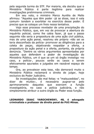 pela segunda turma do STF. Por maioria, ela decidiu que o
Ministério Público é parte ilegítima para realizar
investigações preliminares criminais.
      Em seu voto, o ministro Marco Aurélio de Mello
afirmou: "Aqueles que têm poder -já se disse, isso é vala
comum- tendem a exorbitar no exercício desse poder. É
preciso que se coloque um freio nessa tentativa.
      Vejo esse processo revelador de uma precipitação do
Ministério Público, que, em vez de provocar a abertura do
inquérito policial, como lhe cabia fazer, já que o passo
seguinte não seria a propositura de uma ação civil pública,
mas de uma ação penal, resolveu ele próprio -não sei se
teria desconfiado da polícia- promover as diligências para a
coleta de peças, objetivando respaldar a oferta, a
propositura da ação penal e a oferta, portanto, da própria
denúncia. "Dentre os vários argumentos apresentados por
aqueles que defendem o poder de investigação do
Ministério Público, um é que se um só órgão investiga -no
caso, a polícia-, poucos serão os casos a serem
efetivamente apurados e julgados em razoável espaço de
tempo.
      Ora, ao prevalecer esta tese, não demorará muito o
Ministério Público reclamará o direito de julgar, hoje
exclusivo do Poder Judiciário.
      Se investigações são mal feitas -e "malsucedidas", no
dizer   de    muitos-,   é    necessário   pugnar-se    pelo
aprimoramento       daqueles   que    exercem    a    função
investigatória, no caso a polícia judiciária, e não
simplesmente atribuir a outro órgão ou Poder essa função.


LEONARDO ISAAC YAROCHEWSKY, 48, é advogado
criminalista e professor de direito penal da PUC-Minas.




                            24
 