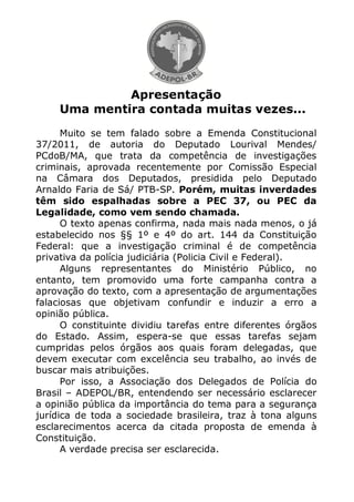 Apresentação
     Uma mentira contada muitas vezes...
      Muito se tem falado sobre a Emenda Constitucional
37/2011, de autoria do Deputado Lourival Mendes/
PCdoB/MA, que trata da competência de investigações
criminais, aprovada recentemente por Comissão Especial
na Câmara dos Deputados, presidida pelo Deputado
Arnaldo Faria de Sá/ PTB-SP. Porém, muitas inverdades
têm sido espalhadas sobre a PEC 37, ou PEC da
Legalidade, como vem sendo chamada.
      O texto apenas confirma, nada mais nada menos, o já
estabelecido nos §§ 1º e 4º do art. 144 da Constituição
Federal: que a investigação criminal é de competência
privativa da polícia judiciária (Policia Civil e Federal).
      Alguns representantes do Ministério Público, no
entanto, tem promovido uma forte campanha contra a
aprovação do texto, com a apresentação de argumentações
falaciosas que objetivam confundir e induzir a erro a
opinião pública.
      O constituinte dividiu tarefas entre diferentes órgãos
do Estado. Assim, espera-se que essas tarefas sejam
cumpridas pelos órgãos aos quais foram delegadas, que
devem executar com excelência seu trabalho, ao invés de
buscar mais atribuições.
      Por isso, a Associação dos Delegados de Polícia do
Brasil – ADEPOL/BR, entendendo ser necessário esclarecer
a opinião pública da importância do tema para a segurança
jurídica de toda a sociedade brasileira, traz à tona alguns
esclarecimentos acerca da citada proposta de emenda à
Constituição.
      A verdade precisa ser esclarecida.
 