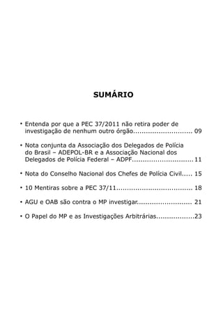 SUMÁRIO


Entenda por que a PEC 37/2011 não retira poder de
investigação de nenhum outro órgão............................ 09

Nota conjunta da Associação dos Delegados de Polícia
do Brasil – ADEPOL-BR e a Associação Nacional dos
Delegados de Polícia Federal – ADPF............................. 11

Nota do Conselho Nacional dos Chefes de Polícia Civil..... 15

10 Mentiras sobre a PEC 37/11.................................... 18

AGU e OAB são contra o MP investigar.......................... 21

O Papel do MP e as Investigações Arbitrárias..................23
 