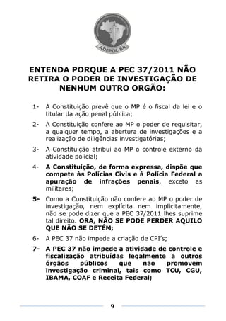 ENTENDA PORQUE A PEC 37/2011 NÃO
RETIRA O PODER DE INVESTIGAÇÃO DE
      NENHUM OUTRO ORGÃO:

1-   A Constituição prevê que o MP é o fiscal da lei e o
     titular da ação penal pública;
2-   A Constituição confere ao MP o poder de requisitar,
     a qualquer tempo, a abertura de investigações e a
     realização de diligências investigatórias;
3-   A Constituição atribui ao MP o controle externo da
     atividade policial;
4-   A Constituição, de forma expressa, dispõe que
     compete às Polícias Civis e à Polícia Federal a
     apuração de infrações penais, exceto as
     militares;
5-   Como a Constituição não confere ao MP o poder de
     investigação, nem explícita nem implicitamente,
     não se pode dizer que a PEC 37/2011 lhes suprime
     tal direito. ORA, NÃO SE PODE PERDER AQUILO
     QUE NÃO SE DETÉM;
6-   A PEC 37 não impede a criação de CPI’s;
7-   A PEC 37 não impede a atividade de controle e
     fiscalização atribuídas legalmente a outros
     órgãos     públicos   que   não   promovem
     investigação criminal, tais como TCU, CGU,
     IBAMA, COAF e Receita Federal;



                          9
 