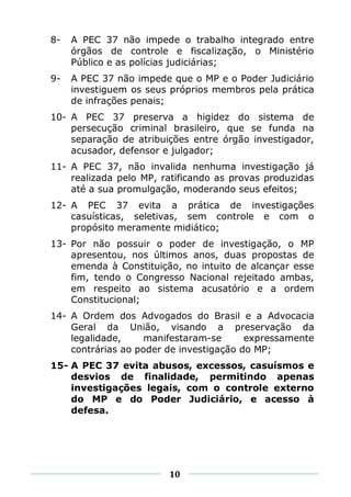 8-   A PEC 37 não impede o trabalho integrado entre
     órgãos de controle e fiscalização, o Ministério
     Público e as polícias judiciárias;
9-   A PEC 37 não impede que o MP e o Poder Judiciário
     investiguem os seus próprios membros pela prática
     de infrações penais;
10- A PEC 37 preserva a higidez do sistema de
    persecução criminal brasileiro, que se funda na
    separação de atribuições entre órgão investigador,
    acusador, defensor e julgador;
11- A PEC 37, não invalida nenhuma investigação já
    realizada pelo MP, ratificando as provas produzidas
    até a sua promulgação, moderando seus efeitos;
12- A PEC 37 evita a prática de investigações
    casuísticas, seletivas, sem controle e com o
    propósito meramente midiático;
13- Por não possuir o poder de investigação, o MP
    apresentou, nos últimos anos, duas propostas de
    emenda à Constituição, no intuito de alcançar esse
    fim, tendo o Congresso Nacional rejeitado ambas,
    em respeito ao sistema acusatório e a ordem
    Constitucional;
14- A Ordem dos Advogados do Brasil e a Advocacia
    Geral da União, visando a preservação da
    legalidade,    manifestaram-se       expressamente
    contrárias ao poder de investigação do MP;
15- A PEC 37 evita abusos, excessos, casuísmos e
    desvios de finalidade, permitindo apenas
    investigações legais, com o controle externo
    do MP e do Poder Judiciário, e acesso à
    defesa.




                        10
 