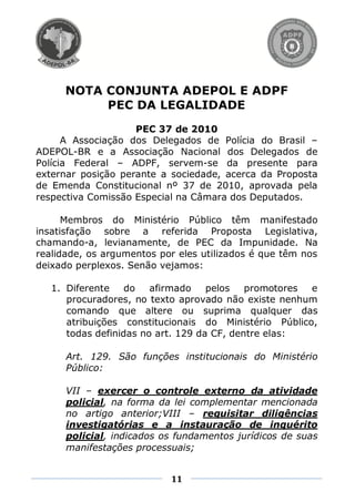 NOTA CONJUNTA ADEPOL E ADPF
           PEC DA LEGALIDADE
                    PEC 37 de 2010
      A Associação dos Delegados de Polícia do Brasil –
ADEPOL-BR e a Associação Nacional dos Delegados de
Polícia Federal – ADPF, servem-se da presente para
externar posição perante a sociedade, acerca da Proposta
de Emenda Constitucional nº 37 de 2010, aprovada pela
respectiva Comissão Especial na Câmara dos Deputados.

      Membros do Ministério Público têm manifestado
insatisfação sobre a referida Proposta Legislativa,
chamando-a, levianamente, de PEC da Impunidade. Na
realidade, os argumentos por eles utilizados é que têm nos
deixado perplexos. Senão vejamos:

   1. Diferente    do   afirmado    pelos   promotores e
      procuradores, no texto aprovado não existe nenhum
      comando que altere ou suprima qualquer das
      atribuições constitucionais do Ministério Público,
      todas definidas no art. 129 da CF, dentre elas:

      Art. 129. São funções institucionais do Ministério
      Público:

      VII – exercer o controle externo da atividade
      policial, na forma da lei complementar mencionada
      no artigo anterior;VIII – requisitar diligências
      investigatórias e a instauração de inquérito
      policial, indicados os fundamentos jurídicos de suas
      manifestações processuais;


                           11
 