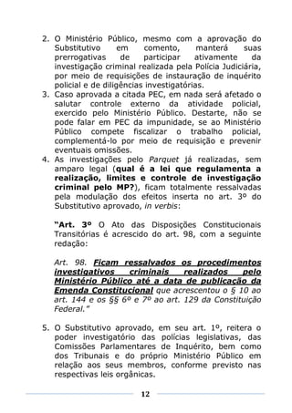 2. O Ministério Público, mesmo com a aprovação do
   Substitutivo       em     comento,      manterá    suas
   prerrogativas       de   participar    ativamente    da
   investigação criminal realizada pela Polícia Judiciária,
   por meio de requisições de instauração de inquérito
   policial e de diligências investigatórias.
3. Caso aprovada a citada PEC, em nada será afetado o
   salutar controle externo da atividade policial,
   exercido pelo Ministério Público. Destarte, não se
   pode falar em PEC da impunidade, se ao Ministério
   Público compete fiscalizar o trabalho policial,
   complementá-lo por meio de requisição e prevenir
   eventuais omissões.
4. As investigações pelo Parquet já realizadas, sem
   amparo legal (qual é a lei que regulamenta a
   realização, limites e controle de investigação
   criminal pelo MP?), ficam totalmente ressalvadas
   pela modulação dos efeitos inserta no art. 3º do
   Substitutivo aprovado, in verbis:

   “Art. 3º O Ato das Disposições Constitucionais
   Transitórias é acrescido do art. 98, com a seguinte
   redação:

   Art. 98. Ficam ressalvados os procedimentos
   investigativos     criminais     realizados    pelo
   Ministério Público até a data de publicação da
   Emenda Constitucional que acrescentou o § 10 ao
   art. 144 e os §§ 6º e 7º ao art. 129 da Constituição
   Federal.”

5. O Substitutivo aprovado, em seu art. 1º, reitera o
   poder investigatório das polícias legislativas, das
   Comissões Parlamentares de Inquérito, bem como
   dos Tribunais e do próprio Ministério Público em
   relação aos seus membros, conforme previsto nas
   respectivas leis orgânicas.

                          12
 