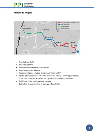 3
Escopo do projeto
• Projeto brownfield
• Extensão: 537 Km
• Investimentos estimado: R$ 3,0 bilhões
• Prazo do contrato: 33 anos
• Responsável pelos estudos: BahiaInvest, VALEC e ANTT
• Pontos de interconexões em outras malhas: no futuro, a ferrovia poderá estar
conectada à Ferrovia Norte-Sul, em Figueirópolis, Estado do Tocantins.
• Critério do Leilão: maior valor de outorga
• Estimativa do valor mínimo de outorga: não definido
 