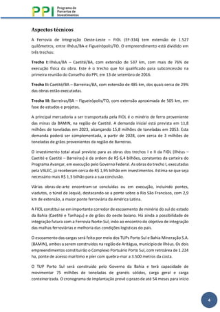 4
Aspectos técnicos
A Ferrovia de Integração Oeste-Leste – FIOL (EF-334) tem extensão de 1.527
quilômetros, entre Ilhéus/BA e Figueirópolis/TO. O empreendimento está dividido em
três trechos:
Trecho I: Ilhéus/BA – Caetité/BA, com extensão de 537 km, com mais de 76% de
execução física da obra. Este é o trecho que foi qualificado para subconcessão na
primeira reunião do Conselho do PPI, em 13 de setembro de 2016.
Trecho II: Caetité/BA – Barreiras/BA, com extensão de 485 km, dos quais cerca de 29%
das obras estão executadas.
Trecho III: Barreiras/BA – Figueirópolis/TO, com extensão aproximada de 505 km, em
fase de estudos e projetos.
A principal mercadoria a ser transportada pela FIOL é o minério de ferro proveniente
das minas da BAMIN, na região de Caetité. A demanda inicial está prevista em 11,8
milhões de toneladas em 2023, alcançando 15,8 milhões de toneladas em 2053. Esta
demanda poderá ser complementada, a partir de 2028, com cerca de 3 milhões de
toneladas de grãos provenientes da região de Barreiras.
O investimento total atual previsto para as obras dos trechos I e II da FIOL (Ilhéus –
Caetité e Caetité – Barreiras) é da ordem de R$ 6,4 bilhões, constantes da carteira do
Programa Avançar, em execução pelo Governo Federal. As obras do trecho I, executadas
pela VALEC, já receberam cerca de R$ 1,95 bilhão em investimentos. Estima-se que seja
necessário mais R$ 1,3 bilhão para a sua conclusão.
Várias obras-de-arte encontram-se concluídas ou em execução, incluindo pontes,
viadutos, o túnel de Jequié, destacando-se a ponte sobre o Rio São Francisco, com 2,9
km de extensão, a maior ponte ferroviária da América Latina.
A FIOL constitui-se em importante corredor de escoamento de minério do sul do estado
da Bahia (Caetité e Tanhaçu) e de grãos do oeste baiano. Há ainda a possibilidade de
integração futura com a Ferrovia Norte-Sul, indo ao encontro do objetivo de integração
das malhas ferroviárias e melhoria das condições logísticas do país.
O escoamento das cargas será feito por meio dos TUPs Porto Sul e Bahia Mineração S.A.
(BAMIN), ambos a serem construídos na região de Aritágua, município de Ilhéus. Os dois
empreendimentos constituirão o Complexo Portuário Porto Sul, com retroárea de 1.224
ha, ponte de acesso marítimo e píer com quebra-mar a 3.500 metros da costa.
O TUP Porto Sul será construído pelo Governo da Bahia e terá capacidade de
movimentar 75 milhões de toneladas de granéis sólidos, carga geral e carga
conteinerizada. O cronograma de implantação prevê o prazo de até 54 meses para início
 