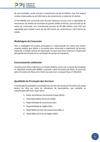5
de suas atividades, sendo previsto o investimento de R$ 2,4 bilhões. Esse TUP poderá
receber embarcações de até 260 metros de comprimento e calado de 15 metros.
O TUP BAMIN será construído pelo Eurasian Resouces Group e terá a capacidade de
movimentar 20 milhões de toneladas de granéis sólidos (minério), com previsão de 36
meses de construção, com investimento previsto de R$ 898 milhões. Esse TUP terá
capacidade para receber navios de até 220 metros de comprimento e 18,3 metros de
calado.
Modelagem da Concessão
Para a modelagem do projeto pressupõe-se a Subconcessão do trecho pela VALEC,
empresa pública que detém a concessão para construção e exploração da ferrovia,
adotando o modelo vertical de exploração, no qual uma única empresa é responsável
pela gestão da infraestrutura e prestação do serviço de transporte.
Licenciamento ambiental
O trecho entre Ilhéus e Barreiras, no Estado da Bahia, conta com a Licença de Instalação
nº 750/2010, emitida pelo IBAMA, excluindo o pátio ferroviário de Ilhéus. O trecho do
pátio ferroviário de Ilhéus até o Porto Sul conta com a Licença Previa nº 349/2010.
Qualidade da Prestação dos Serviços
A verificação da qualidade na prestação dos serviços de transporte ferroviário de cargas
deverá ser feita por meio de indicadores de desempenho, que avaliarão as
Especificações Mínimas, quais sejam:
1. Índice de Acidentes Ferroviários Graves (IAFG);
2. Velocidade Média Comercial (VMC);
3. Disponibilidade de Locomotivas (DL);
4. Disponibilidade de Vagões (DV);
5. Idade Média da Frota de Locomotivas (IML); e
6. Idade Média da Frota de Vagões (IMV).
 
