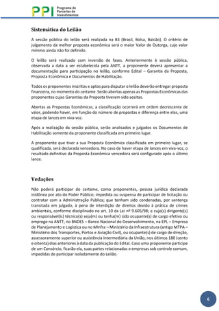 6
Sistemática do Leilão
A sessão pública do leilão será realizada na B3 (Brasil, Bolsa, Balcão). O critério de
julgamento da melhor proposta econômica será o maior Valor de Outorga, cujo valor
mínimo ainda não foi definido.
O leilão será realizado com inversão de fases. Anteriormente à sessão pública,
observada a data a ser estabelecida pela ANTT, a proponente deverá apresentar a
documentação para participação no leilão, conforme Edital – Garantia da Proposta,
Proposta Econômica e Documentos de Habilitação.
Todos os proponentes inscritos e aptos para disputar o leilão deverão entregar proposta
financeira, no momento do certame. Serão abertas apenas as Propostas Econômicas das
proponentes cujas Garantias da Proposta tiverem sido aceitas.
Abertas as Propostas Econômicas, a classificação ocorrerá em ordem decrescente de
valor, podendo haver, em função do número de propostas e diferença entre elas, uma
etapa de lances em viva-voz.
Após a realização da sessão pública, serão analisados e julgados os Documentos de
Habilitação somente da proponente classificada em primeiro lugar.
A proponente que tiver a sua Proposta Econômica classificada em primeiro lugar, se
qualificada, será declarada vencedora. No caso de haver etapa de lances em viva-voz, o
resultado definitivo da Proposta Econômica vencedora será configurado após o último
lance.
Vedações
Não poderá participar do certame, como proponentes, pessoa jurídica declarada
inidônea por ato do Poder Público; impedida ou suspensa de participar de licitação ou
contratar com a Administração Pública; que tenham sido condenadas, por sentença
transitada em julgado, à pena de interdição de direitos devido à prática de crimes
ambientais, conforme disciplinado no art. 10 da Lei nº 9.605/98; e cujo(s) dirigente(s)
ou responsável(is) técnico(s) seja(m) ou tenha(m) sido ocupante(s) de cargo efetivo ou
emprego na ANTT, no BNDES – Banco Nacional do Desenvolvimento, na EPL – Empresa
de Planejamento e Logística ou no MInfra – Ministério da Infraestrutura (antigo MTPA –
Ministério dos Transportes, Portos e Aviação Civil), ou ocupante(s) de cargo de direção,
assessoramento superior ou assistência intermediária da União, nos últimos 180 (cento
e oitenta) dias anteriores à data da publicação do Edital. Caso uma proponente participe
de um Consórcio, ficarão ela, suas partes relacionadas e empresas sob controle comum,
impedidas de participar isoladamente do Leilão.
 