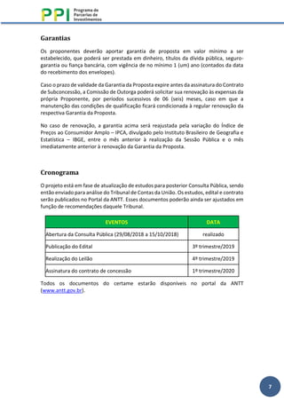 7
Garantias
Os proponentes deverão aportar garantia de proposta em valor mínimo a ser
estabelecido, que poderá ser prestada em dinheiro, títulos da dívida pública, seguro-
garantia ou fiança bancária, com vigência de no mínimo 1 (um) ano (contados da data
do recebimento dos envelopes).
Caso o prazo de validade da Garantia da Proposta expire antes da assinatura do Contrato
de Subconcessão, a Comissão de Outorga poderá solicitar sua renovação às expensas da
própria Proponente, por períodos sucessivos de 06 (seis) meses, caso em que a
manutenção das condições de qualificação ficará condicionada à regular renovação da
respectiva Garantia da Proposta.
No caso de renovação, a garantia acima será reajustada pela variação do Índice de
Preços ao Consumidor Amplo – IPCA, divulgado pelo Instituto Brasileiro de Geografia e
Estatística – IBGE, entre o mês anterior à realização da Sessão Pública e o mês
imediatamente anterior à renovação da Garantia da Proposta.
Cronograma
O projeto está em fase de atualização de estudos para posterior Consulta Pública, sendo
então enviado para análise do Tribunal de Contas da União. Os estudos, edital e contrato
serão publicados no Portal da ANTT. Esses documentos poderão ainda ser ajustados em
função de recomendações daquele Tribunal.
EVENTOS DATA
Abertura da Consulta Pública (29/08/2018 a 15/10/2018) realizado
Publicação do Edital 3º trimestre/2019
Realização do Leilão 4º trimestre/2019
Assinatura do contrato de concessão 1º trimestre/2020
Todos os documentos do certame estarão disponíveis no portal da ANTT
(www.antt.gov.br).
 