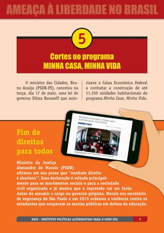 Cortes no programa
Minha Casa, Minha Vida
5
O ministro das Cidades, Bru-
no Araújo (PSDB-PE), cancelou na
terça, dia 17 de maio, uma lei do
governo Dilma Rousseff que auto-
rizava a Caixa Econômica Federal
a contratar a construção de até
11.250 unidades habitacionais do
programa Minha Casa, Minha Vida.
Fim de
direitos
para todos
Ministro da Justiça
Alexandre de Morais (PSDB)
afirmou em sua posse que “nenhum direito
é absoluto1
”. Essa declaração é voltada principal-
mente para os movimentos sociais e para a sociedade
civil organizada e já mostra que a repressão vai ser forte.
Antes de assumir o cargo no governo golpista, Morais era secretário
de segurança de São Paulo e em 2015 ordenou a violência contra os
estudantes que ocupavam as escolas públicas em defesa da educação.
PACS - Instituto Políticas Alternativas para o Cone Sul 9
ameaça à liberdade no Brasil
 