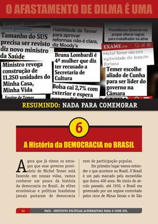 A
gora que já vimos os estra-
gos que esse governo provi-
sório de Michel Temer está
fazendo em nossas vidas, vamos
conhecer um pouco da história
da democracia no Brasil. As elites
econômicas e políticas brasileiras
jamais gostaram de democracia
nem de participação popular.
Em primeiro lugar vamos enten-
der o que acontece no Brasil. O Brasil
é um país marcado pela escravidão
que durou 400 anos. No início do sé-
culo passado, até 1930, o Brasil era
governado por um regime controlado
pelos ricos de Minas Gerais e de São
A História da democracia no Brasil
6
Resumindo: nada para comemorar
PACS - Instituto Políticas Alternativas para o Cone Sul10
O Afastamento de Dilma é uma
 