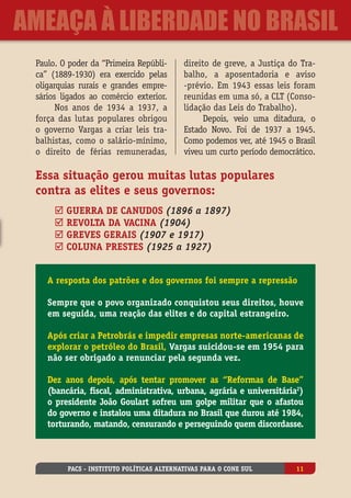 Paulo. O poder da “Primeira Repúbli-
ca” (1889-1930) era exercido pelas
oligarquias rurais e grandes empre-
sários ligados ao comércio exterior.
Nos anos de 1934 a 1937, a
força das lutas populares obrigou
o governo Vargas a criar leis tra-
balhistas, como o salário-mínimo,
o direito de férias remuneradas,
direito de greve, a Justiça do Tra-
balho, a aposentadoria e aviso
-prévio. Em 1943 essas leis foram
reunidas em uma só, a CLT (Conso-
lidação das Leis do Trabalho).
Depois, veio uma ditadura, o
Estado Novo. Foi de 1937 a 1945.
Como podemos ver, até 1945 o Brasil
viveu um curto período democrático.
Essa situação gerou muitas lutas populares
contra as elites e seus governos:
þ Guerra de Canudos (1896 a 1897)
þ Revolta da Vacina (1904)
þ Greves gerais (1907 e 1917)
þ Coluna Prestes (1925 a 1927)
A resposta dos patrões e dos governos foi sempre a repressão
Sempre que o povo organizado conquistou seus direitos, houve
em seguida, uma reação das elites e do capital estrangeiro.
Após criar a Petrobrás e impedir empresas norte-americanas de
explorar o petróleo do Brasil, Vargas suicidou-se em 1954 para
não ser obrigado a renunciar pela segunda vez.
Dez anos depois, após tentar promover as “Reformas de Base”
(bancária, fiscal, administrativa, urbana, agrária e universitária2
)
o presidente João Goulart sofreu um golpe militar que o afastou
do governo e instalou uma ditadura no Brasil que durou até 1984,
torturando, matando, censurando e perseguindo quem discordasse.
PACS - Instituto Políticas Alternativas para o Cone Sul 11
ameaça à liberdade no Brasil
 