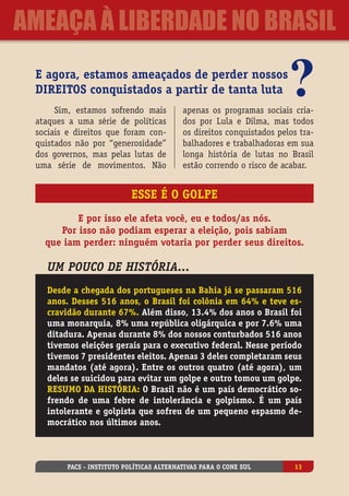 E agora, estamos ameaçados de perder nossos
direitos conquistados a partir de tanta luta
Sim, estamos sofrendo mais
ataques a uma série de políticas
sociais e direitos que foram con-
quistados não por “generosidade”
dos governos, mas pelas lutas de
uma série de movimentos. Não
apenas os programas sociais cria-
dos por Lula e Dilma, mas todos
os direitos conquistados pelos tra-
balhadores e trabalhadoras em sua
longa história de lutas no Brasil
estão correndo o risco de acabar.
E por isso ele afeta você, eu e todos/as nós.
Por isso não podiam esperar a eleição, pois sabiam
que iam perder: ninguém votaria por perder seus direitos.
Esse é o golpe
Um pouco de história...
Desde a chegada dos portugueses na Bahia já se passaram 516
anos. Desses 516 anos, o Brasil foi colônia em 64% e teve es-
cravidão durante 67%. Além disso, 13.4% dos anos o Brasil foi
uma monarquia, 8% uma república oligárquica e por 7.6% uma
ditadura. Apenas durante 8% dos nossos conturbados 516 anos
tivemos eleições gerais para o executivo federal. Nesse período
tivemos 7 presidentes eleitos. Apenas 3 deles completaram seus
mandatos (até agora). Entre os outros quatro (até agora), um
deles se suicidou para evitar um golpe e outro tomou um golpe.
Resumo da história: O Brasil não é um país democrático so-
frendo de uma febre de intolerãncia e golpismo. É um país
intolerante e golpista que sofreu de um pequeno espasmo de-
mocrático nos últimos anos.
PACS - Instituto Políticas Alternativas para o Cone Sul 13
ameaça à liberdade no Brasil
 