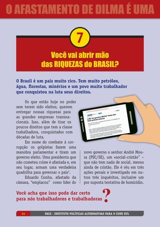 Você vai abrir mão
das riquezas do Brasil?
7
O Brasil é um pais muito rico. Tem muito petróleo,
água, florestas, minérios e um povo muito trabalhador
que conquistou na luta seus direitos.
Os que estão hoje no poder
sem terem sido eleitos, querem
entregar nossas riquezas para
as grandes empresas transna-
cionais. Isso, além de tirar os
poucos direitos que tem a classe
trabalhadora, conquistados com
décadas de luta.
Em nome do combate à cor-
rupção os golpistas fazem uma
manobra parlamentar e tiram um
governo eleito. Uma presidenta que
não cometeu crime é afastada e, em
seu lugar, armam uma verdadeira
quadrilha para governar o país3
.
Eduardo Cunha, afastado da
câmara, “emplacou”  como líder do
Você acha que isso pode dar certo
para nós trabalhadores e trabalhadoras
novo governo o senhor André Mou-
ra (PSC/SE), um «social-cristão” –
que não tem nada de social, menos
ainda de cristão. Ele é réu em três
ações penais e investigado em ou-
tros três inquéritos, inclusive um
por suposta tentativa de homicídio.
PACS - Instituto Políticas Alternativas para o Cone Sul14
O Afastamento de Dilma é uma
 