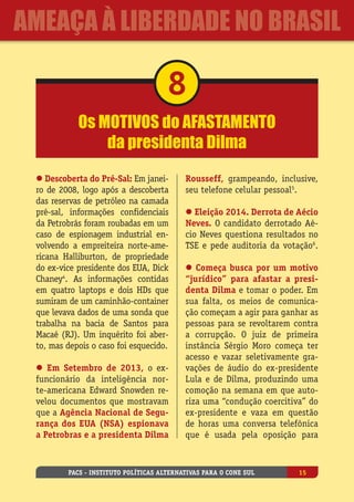 Os motivos do afastamento
da presidenta Dilma
8
l Descoberta do Pré-Sal: Em janei-
ro de 2008, logo após a descoberta
das reservas de petróleo na camada
pré-sal, informações confidenciais
da Petrobrás foram roubadas em um
caso de espionagem industrial en-
volvendo a empreiteira norte-ame-
ricana Halliburton, de propriedade
do ex-vice presidente dos EUA, Dick
Chaney4
. As informações contidas
em quatro laptops e dois HDs que
sumiram de um caminhão-container
que levava dados de uma sonda que
trabalha na bacia de Santos para
Macaé (RJ). Um inquérito foi aber-
to, mas depois o caso foi esquecido.
l Em Setembro de 2013, o ex-
funcionário da inteligência nor-
te-americana Edward Snowden re-
velou documentos que mostravam
que a Agência Nacional de Segu-
rança dos EUA (NSA) espionava
a Petrobras e a presidenta Dilma
Rousseff, grampeando, inclusive,
seu telefone celular pessoal5
.
l Eleição 2014. Derrota de Aécio
Neves. O candidato derrotado Aé-
cio Neves questiona resultados no
TSE e pede auditoria da votação6
.
l Começa busca por um motivo
“jurídico” para afastar a presi-
denta Dilma e tomar o poder. Em
sua falta, os meios de comunica-
ção começam a agir para ganhar as
pessoas para se revoltarem contra
a corrupção. O juiz de primeira
instância Sérgio Moro começa ter
acesso e vazar seletivamente gra-
vações de áudio do ex-presidente
Lula e de Dilma, produzindo uma
comoção na semana em que auto-
riza uma “condução coercitiva” do
ex-presidente e vaza em questão
de horas uma conversa telefônica
que é usada pela oposição para
PACS - Instituto Políticas Alternativas para o Cone Sul 15
ameaça à liberdade no Brasil
 
