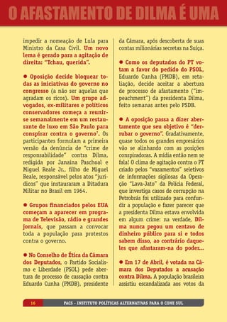 impedir a nomeação de Lula para
Ministro da Casa Civil. Um novo
lema é gerado para a agitação de
direita: “Tchau, querida”.
l Oposição decide bloquear to-
das as iniciativas do governo no
congresso (a não ser aquelas que
agradam os ricos). Um grupo ad-
vogados, ex-militares e políticos
conservadores começa a reunir-
se semanalmente em um restau-
rante de luxo em São Paulo para
conspirar contra o governo7
. Os
participantes formulam a primeira
versão da denúncia de “crime de
responsabilidade” contra Dilma,
redigida por Janaína Paschoal e
Miguel Reale Jr., filho de Miguel
Reale, responsável pelos atos “jurí-
dicos” que instauraram a Ditadura
Militar no Brasil em 1964.
l Grupos financiados pelos EUA
começam a aparecer em progra-
ma de Televisão, rádio e grandes
jornais, que passam a convocar
toda a população para protestos
contra o governo.
l No Conselho de Ética da Câmara
dos Deputados, o Partido Socialis-
mo e Liberdade (PSOL) pede aber-
tura de processo de cassação contra
Eduardo Cunha (PMDB), presidente
da Câmara, após descoberta de suas
contas milionárias secretas na Suíça.
l Como os deputados do PT vo-
tam a favor do pedido do PSOL,
Eduardo Cunha (PMDB), em reta-
liação, decide aceitar a abertura
de processo de afastamento (“im-
peachment”) da presidenta Dilma,
feito semanas antes pelo PSDB.
l A oposição passa a dizer aber-
tamente que seu objetivo é “der-
rubar o governo”. Gradativamente,
quase todos os grandes empresários
vão se alinhando com as posições
conspiradoras. A mídia então nem se
fala! O clima de agitação contra o PT
criado pelos “vazamentos” seletivos
de informações sigilosas da Opera-
ção “Lava-Jato” da Polícia Federal,
que investiga casos de corrupção na
Petrobrás foi utilizado para confun-
dir a população e fazer parecer que
a presidenta Dilma estava envolvida
em algum crime: na verdade, Dil-
ma nunca pegou um centavo de
dinheiro público para si e todos
sabem disso, ao contrário daque-
les que afastaram-na do poder...
l Em 17 de Abril, é votada na Câ-
mara dos Deputados a acusação
contra Dilma. A população brasileira
assistiu escandalizada aos votos da
PACS - Instituto Políticas Alternativas para o Cone Sul16
O Afastamento de Dilma é uma
 
