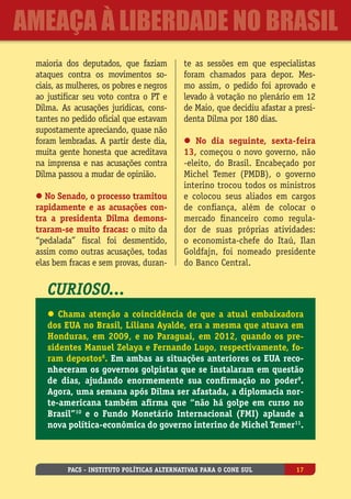 maioria dos deputados, que faziam
ataques contra os movimentos so-
ciais, as mulheres, os pobres e negros
ao justificar seu voto contra o PT e
Dilma. As acusações jurídicas, cons-
tantes no pedido oficial que estavam
supostamente apreciando, quase não
foram lembradas. A partir deste dia,
muita gente honesta que acreditava
na imprensa e nas acusações contra
Dilma passou a mudar de opinião.
l No Senado, o processo tramitou
rapidamente e as acusações con-
tra a presidenta Dilma demons-
traram-se muito fracas: o mito da
“pedalada” fiscal foi desmentido,
assim como outras acusações, todas
elas bem fracas e sem provas, duran-
te as sessões em que especialistas
foram chamados para depor. Mes-
mo assim, o pedido foi aprovado e
levado à votação no plenário em 12
de Maio, que decidiu afastar a presi-
denta Dilma por 180 dias.
l No dia seguinte, sexta-feira
13, começou o novo governo, não
-eleito, do Brasil. Encabeçado por
Michel Temer (PMDB), o governo
interino trocou todos os ministros
e colocou seus aliados em cargos
de confiança, além de colocar o
mercado financeiro como regula-
dor de suas próprias atividades:
o economista-chefe do Itaú, Ilan
Goldfajn, foi nomeado presidente
do Banco Central.
Curioso...
l Chama atenção a coincidência de que a atual embaixadora
dos EUA no Brasil, Liliana Ayalde, era a mesma que atuava em
Honduras, em 2009, e no Paraguai, em 2012, quando os pre-
sidentes Manuel Zelaya e Fernando Lugo, respectivamente, fo-
ram depostos8
. Em ambas as situações anteriores os EUA reco-
nheceram os governos golpistas que se instalaram em questão
de dias, ajudando enormemente sua confirmação no poder9
.
Agora, uma semana após Dilma ser afastada, a diplomacia nor-
te-americana também afirma que “não há golpe em curso no
Brasil”10
e o Fundo Monetário Internacional (FMI) aplaude a
nova política-econômica do governo interino de Michel Temer11
.
PACS - Instituto Políticas Alternativas para o Cone Sul 17
ameaça à liberdade no Brasil
 