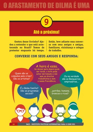 Até a próxima!
9
Gostou desse livrinho? Aju-
dou a entender o que está acon-
tecendo no Brasil? Temos de
protestar enquanto há tempo.
Então, leve adiante essa conver-
sa com seus amigos e amigas,
familiares, vizinhança e colegas
de trabalho.
Converse com seus amigos e responda:
Quem são os
culpados pela crise?
São os artistas?
A hora é essa.
Se deixar para depois pode
ser tarde, o leite pode
estar derramado e nós
sem os direitos
trabalhistas e sem
a nossa Previdência.
Ou na verdade
são os Banqueiros,
empresários...
É o Bolsa família?
São os programas
sociais?
...patrões, homens,
brancos e ricos?
PACS - Instituto Políticas Alternativas para o Cone Sul18
O Afastamento de Dilma é uma
 