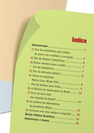 ÍndiceApresentação ............................................ 31) Fim dos ministérios que cuidamdo povo e do combate à corrupção ........... 52) Fim de Direitos Trabalhistas ..................... 63) Menos recursos para a saúde .................... 7Ÿ Lei das domésticas .................................. 74) Fim da educação pública ......................... 85) Cortes no programa
Minha Casa, Minha Vida .......................... 9Ÿ Fim de direitos para todos ....................... 96) A História da democracia no Brasil ......... 107) Você vai abrir mão
das riquezas do Brasil? .......................... 148) Os motivos do afastamento
da presidenta Dilma .............................. 159) Converse com seus amigos e responda ..... 18Dívida Pública Brasileira ......................... 19Referências e fontes ............................... 20
 