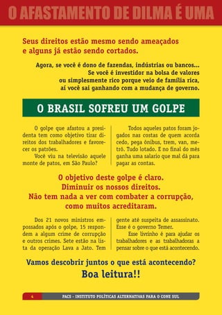 Seus direitos estão mesmo sendo ameaçados
e alguns já estão sendo cortados.
Agora, se você é dono de fazendas, indústrias ou bancos...
Se você é investidor na bolsa de valores
ou simplesmente rico porque veio de família rica,
aí você sai ganhando com a mudança de governo.
O golpe que afastou a presi-
denta tem como objetivo tirar di-
reitos dos trabalhadores e favore-
cer os patrões.
Você viu na televisão aquele
monte de patos, em São Paulo?
Todos aqueles patos foram jo-
gados nas costas de quem acorda
cedo, pega ônibus, trem, van, me-
trô. Tudo lotado. E no final do mês
ganha uma salario que mal dá para
pagar as contas.
O objetivo deste golpe é claro.
Diminuir os nossos direitos.
Não tem nada a ver com combater a corrupção,
como muitos acreditaram.
Dos 21 novos ministros em-
possados após o golpe, 15 respon-
dem a algum crime de corrupção
e outros crimes. Sete estão na lis-
ta da operação Lava a Jato. Tem
gente até suspeita de assassinato.
Esse é o governo Temer.
Esse livrinho é para ajudar os
trabalhadores e as trabalhadoras a
pensar sobre o que está acontecendo.
Vamos descobrir juntos o que está acontecendo?
Boa leitura!!
O Brasil sofreu um golpe
PACS - Instituto Políticas Alternativas para o Cone Sul4
O Afastamento de Dilma é uma
 