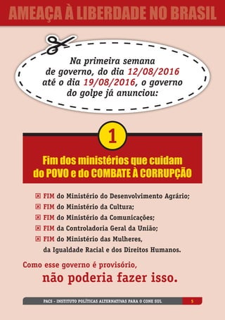 Fim dos ministérios que cuidam
do povo e do combate à corrupção
1
ý Fim do Ministério do Desenvolvimento Agrário;
ý Fim do Ministério da Cultura;
ý Fim do Ministério da Comunicações;
ý Fim da Controladoria Geral da União;
ý Fim do Ministério das Mulheres,
da Igualdade Racial e dos Direitos Humanos.
Como esse governo é provisório,
	 não poderia fazer isso.
Na primeira semana
de governo, do dia 12/08/2016
até o dia 19/08/2016, o governo
do golpe já anunciou:
PACS - Instituto Políticas Alternativas para o Cone Sul 5
ameaça à liberdade no Brasil
 