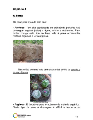 Capítulo 4
A Terra
Os principais tipos de solo são:
- Arenoso: Tem alta capacidade de drenagem, portanto não
consegue segurar (reter) a água, adubo e nutrientes. Para
tentar corrigir este tipo de terra vale à pena acrescentar
matéria orgânica e terra argilosa.

Neste tipo de terra vão bem as plantas como os cactos e
as suculentas

- Argiloso: É favorável para o acúmulo de matéria orgânica.
Neste tipo de solo a drenagem é difícil e tende a se

14

 