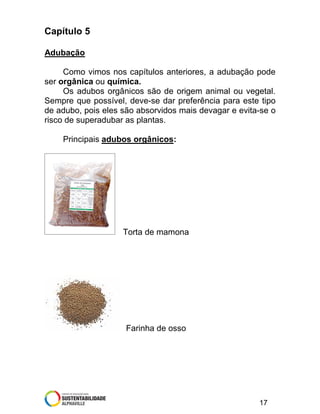Capítulo 5
Adubação
Como vimos nos capítulos anteriores, a adubação pode
ser orgânica ou química.
Os adubos orgânicos são de origem animal ou vegetal.
Sempre que possível, deve-se dar preferência para este tipo
de adubo, pois eles são absorvidos mais devagar e evita-se o
risco de superadubar as plantas.
Principais adubos orgânicos:

Torta de mamona

Farinha de osso

17

 