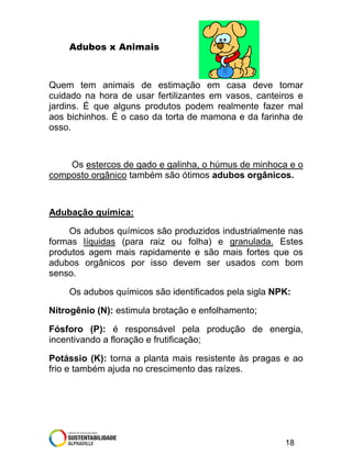 Adubos x Animais

Quem tem animais de estimação em casa deve tomar
cuidado na hora de usar fertilizantes em vasos, canteiros e
jardins. É que alguns produtos podem realmente fazer mal
aos bichinhos. É o caso da torta de mamona e da farinha de
osso.

Os estercos de gado e galinha, o húmus de minhoca e o
composto orgânico também são ótimos adubos orgânicos.

Adubação química:
Os adubos químicos são produzidos industrialmente nas
formas líquidas (para raiz ou folha) e granulada. Estes
produtos agem mais rapidamente e são mais fortes que os
adubos orgânicos por isso devem ser usados com bom
senso.
Os adubos químicos são identificados pela sigla NPK:
Nitrogênio (N): estimula brotação e enfolhamento;
Fósforo (P): é responsável pela produção de energia,
incentivando a floração e frutificação;
Potássio (K): torna a planta mais resistente às pragas e ao
frio e também ajuda no crescimento das raízes.

18

 