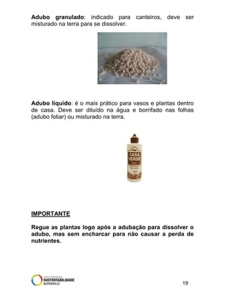 Adubo granulado: indicado para canteiros, deve ser
misturado na terra para se dissolver.

Adubo líquido: é o mais prático para vasos e plantas dentro
de casa. Deve ser diluído na água e borrifado nas folhas
(adubo foliar) ou misturado na terra.

IMPORTANTE
Regue as plantas logo após a adubação para dissolver o
adubo, mas sem encharcar para não causar a perda de
nutrientes.

19

 