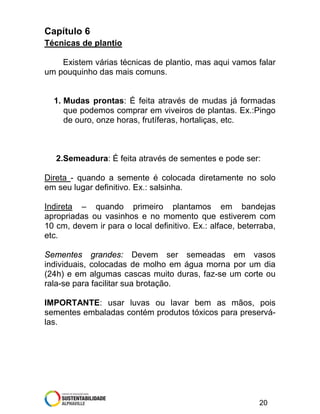Capítulo 6
Técnicas de plantio
Existem várias técnicas de plantio, mas aqui vamos falar
um pouquinho das mais comuns.

1. Mudas prontas: É feita através de mudas já formadas
que podemos comprar em viveiros de plantas. Ex.:Pingo
de ouro, onze horas, frutíferas, hortaliças, etc.

2.Semeadura: É feita através de sementes e pode ser:
Direta - quando a semente é colocada diretamente no solo
em seu lugar definitivo. Ex.: salsinha.
Indireta – quando primeiro plantamos em bandejas
apropriadas ou vasinhos e no momento que estiverem com
10 cm, devem ir para o local definitivo. Ex.: alface, beterraba,
etc.
Sementes grandes: Devem ser semeadas em vasos
individuais, colocadas de molho em água morna por um dia
(24h) e em algumas cascas muito duras, faz-se um corte ou
rala-se para facilitar sua brotação.
IMPORTANTE: usar luvas ou lavar bem as mãos, pois
sementes embaladas contém produtos tóxicos para preserválas.

20

 