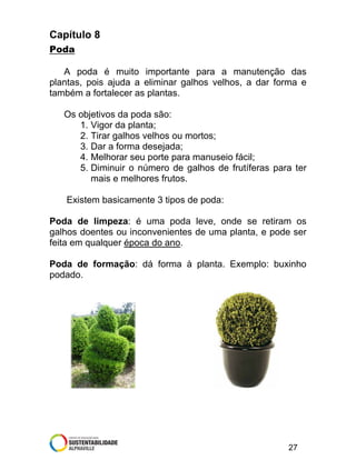 Capítulo 8
Poda
A poda é muito importante para a manutenção das
plantas, pois ajuda a eliminar galhos velhos, a dar forma e
também a fortalecer as plantas.
Os objetivos da poda são:
1. Vigor da planta;
2. Tirar galhos velhos ou mortos;
3. Dar a forma desejada;
4. Melhorar seu porte para manuseio fácil;
5. Diminuir o número de galhos de frutíferas para ter
mais e melhores frutos.
Existem basicamente 3 tipos de poda:
Poda de limpeza: é uma poda leve, onde se retiram os
galhos doentes ou inconvenientes de uma planta, e pode ser
feita em qualquer época do ano.
Poda de formação: dá forma à planta. Exemplo: buxinho
podado.

27

 