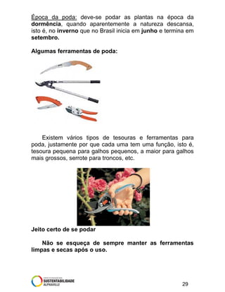 Época da poda: deve-se podar as plantas na época da
dormência, quando aparentemente a natureza descansa,
isto é, no inverno que no Brasil inicia em junho e termina em
setembro.
Algumas ferramentas de poda:

Existem vários tipos de tesouras e ferramentas para
poda, justamente por que cada uma tem uma função, isto é,
tesoura pequena para galhos pequenos, a maior para galhos
mais grossos, serrote para troncos, etc.

Jeito certo de se podar
Não se esqueça de sempre manter as ferramentas
limpas e secas após o uso.

29

 