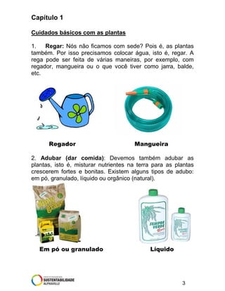 Capítulo 1
Cuidados básicos com as plantas
1.
Regar: Nós não ficamos com sede? Pois é, as plantas
também. Por isso precisamos colocar água, isto é, regar. A
rega pode ser feita de várias maneiras, por exemplo, com
regador, mangueira ou o que você tiver como jarra, balde,
etc.

Regador

Mangueira

2. Adubar (dar comida): Devemos também adubar as
plantas, isto é, misturar nutrientes na terra para as plantas
crescerem fortes e bonitas. Existem alguns tipos de adubo:
em pó, granulado, líquido ou orgânico (natural).

Em pó ou granulado

Líquido

3

 