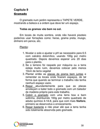 Capítulo 9
Gramado
O gramado num jardim representa o TAPETE VERDE,
mostrando a beleza e a ordem que deve ter um espaço.
Todas as gramas vão bem no sol.
Em locais de muita sombra, onde não haverá pisoteio
podemos usar forrações como: heras, grama preta, musgo,
dinheiro em penca, etc.
Plantio:
1. Nivelar o solo e ajustar o pH se necessário para 6.5
com calcário dolomítico, usando 100g por metro
quadrado. Depois devemos esperar uns 20 dias
para o plantio.
2. Se o terreno foi raspado por máquina ou a terra
esteja muito ruim, devemos colocar pelo menos
10cm de terra vegetal
3. Plantar então as placas de grama bem juntas e
remendar os locais onde ficaram espaços, de tal
forma que quando se terminar o trabalho não tenha
nenhum espaço vazio.
4. Regar abundantemente para que as placas
amoleçam e bater todo o gramado com um batedor
de madeira próprio para este trabalho.
5. Cobrir o gramado com uma terra boa e bem
soltinha, distribuindo 100g por metro quadrado de
adubo químico 4-14-8, para que com mais fósforo,
primeiro se desenvolva o enraizamento.
6. Regar bastante e não pisar até que a terra tenha
sido totalmente absorvida pelo gramado.

30

 