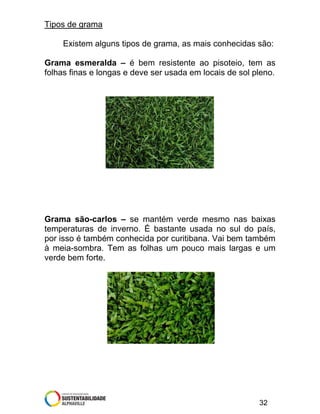 Tipos de grama
Existem alguns tipos de grama, as mais conhecidas são:
Grama esmeralda – é bem resistente ao pisoteio, tem as
folhas finas e longas e deve ser usada em locais de sol pleno.

Grama são-carlos – se mantém verde mesmo nas baixas
temperaturas de inverno. É bastante usada no sul do país,
por isso é também conhecida por curitibana. Vai bem também
à meia-sombra. Tem as folhas um pouco mais largas e um
verde bem forte.

32

 