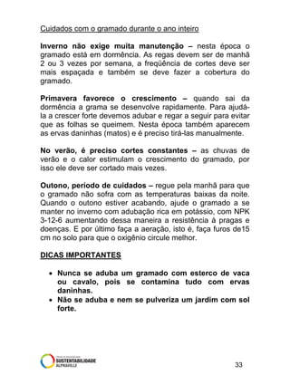 Cuidados com o gramado durante o ano inteiro
Inverno não exige muita manutenção – nesta época o
gramado está em dormência. As regas devem ser de manhã
2 ou 3 vezes por semana, a freqüência de cortes deve ser
mais espaçada e também se deve fazer a cobertura do
gramado.
Primavera favorece o crescimento – quando sai da
dormência a grama se desenvolve rapidamente. Para ajudála a crescer forte devemos adubar e regar a seguir para evitar
que as folhas se queimem. Nesta época também aparecem
as ervas daninhas (matos) e é preciso tirá-las manualmente.
No verão, é preciso cortes constantes – as chuvas de
verão e o calor estimulam o crescimento do gramado, por
isso ele deve ser cortado mais vezes.
Outono, período de cuidados – regue pela manhã para que
o gramado não sofra com as temperaturas baixas da noite.
Quando o outono estiver acabando, ajude o gramado a se
manter no inverno com adubação rica em potássio, com NPK
3-12-6 aumentando dessa maneira a resistência à pragas e
doenças. E por último faça a aeração, isto é, faça furos de15
cm no solo para que o oxigênio circule melhor.
DICAS IMPORTANTES
• Nunca se aduba um gramado com esterco de vaca
ou cavalo, pois se contamina tudo com ervas
daninhas.
• Não se aduba e nem se pulveriza um jardim com sol
forte.

33

 