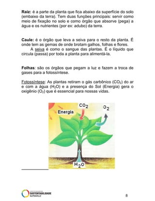 Raiz: é a parte da planta que fica abaixo da superfície do solo
(embaixo da terra). Tem duas funções principais: servir como
meio de fixação no solo e como órgão que absorve (pega) a
água e os nutrientes (por ex: adubo) da terra.

Caule: é o órgão que leva a seiva para o resto da planta. É
onde tem as gemas de onde brotam galhos, folhas e flores.
A seiva é como o sangue das plantas. É o líquido que
circula (passa) por toda a planta para alimentá-la.

Folhas: são os órgãos que pegam a luz e fazem a troca de
gases para a fotossíntese.
Fotossíntese: As plantas retiram o gás carbônico (CO2) do ar
e com a água (H2O) e a presença do Sol (Energia) gera o
oxigênio (O2) que é essencial para nossas vidas.

8

 