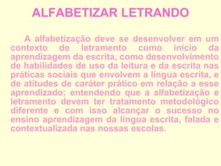 ALFABETIZAR LETRANDO A alfabetização deve se desenvolver em um contexto de letramento como início da aprendizagem da escrita, como desenvolvimento de habilidades de uso da leitura e da escrita nas práticas sociais que envolvem a língua escrita, e de atitudes de caráter prático em relação a esse aprendizado; entendendo que a alfabetização e letramento devem ter tratamento metodológico diferente e com isso alcançar o sucesso no ensino aprendizagem da língua escrita, falada e contextualizada nas nossas escolas.  