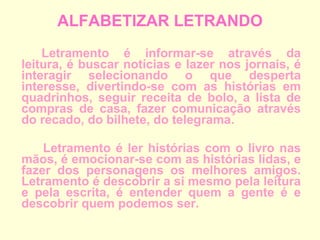 ALFABETIZAR LETRANDO Letramento é informar-se através da leitura, é buscar notícias e lazer nos jornais, é interagir selecionando o que desperta interesse, divertindo-se com as histórias em quadrinhos, seguir receita de bolo, a lista de compras de casa, fazer comunicação através do recado, do bilhete, do telegrama.   Letramento é ler histórias com o livro nas mãos, é emocionar-se com as histórias lidas, e fazer dos personagens os melhores amigos. Letramento é descobrir a si mesmo pela leitura e pela escrita, é entender quem a gente é e descobrir quem podemos ser. 