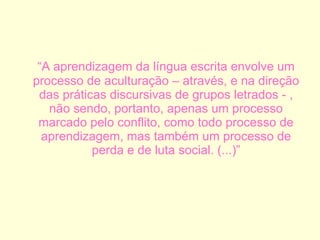 “ A aprendizagem da língua escrita envolve um processo de aculturação – através, e na direção das práticas discursivas de grupos letrados - , não sendo, portanto, apenas um processo marcado pelo conflito, como todo processo de aprendizagem, mas também um processo de perda e de luta social. (...)” 