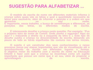 SUGESTÃO PARA ALFABETIZAR ... O modelo da escrita do nome em diferentes materiais informa à criança sobre quais são as letras e qual a quantidade necessária de letras para escrevê-lo, além de informar a posição e a ordem em que aparecem no seu nome. É importante, nesse trabalho, a busca de semelhanças e diferenças, as posições das letras, os diferentes modos de escrita. É interessante desafiar a criança nesta questão. Por exemplo: “Pus a primeira letra do nome de Camila. Onde ponho a segunda? Aqui ou aqui”? ( indicando à direita ou à esquerda da letra C ). Este tipo de desafio auxilia a criança na direcionalidade da escrita, deixando um pouco de lado as letras espelhadas tão comuns nas séries iniciais. O sujeito é um construtor dos seus conhecimentos e nesse processo passa por etapas importantes que vão da visualização até o reconhecimento da escrita em diferentes lugares e formas. O objetivo maior do trabalho com a escrita do nome na Educação Infantil é fazer com que a criança se reconheça como um sujeito importante que possui um nome que é só seu, além de propiciar a aprendizagem da escrita. 