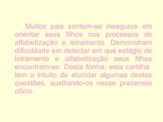 Muitos pais sentem-se inseguros em orientar seus filhos nos processos de alfabetização e letramento. Demonstram dificuldade em detectar em que estágio de letramento e alfabetização seus filhos encontram-se. Desta forma, esta cartilha  tem o intuito de elucidar algumas destas questões, auxiliando-os nesse prazeroso ofício. 