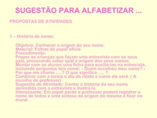 SUGESTÃO PARA ALFABETIZAR ... PROPOSTAS DE ATIVIDADES 1 – História do nome: Objetivo: Conhecer a origem do seu nome. Material: Folhas de papel ofício. Procedimento: Propor às crianças que façam uma entrevista com os seus pais, procurando saber qual a origem dos seus nomes. Montar com os alunos uma ficha para auxiliá-los na entrevista, incluindo perguntas tais como: - Quem escolheu meu nome? - Por que me chamo .....? O que significa ..... ? Combinar com a turma o dia do relato e como ele será. ( A escolha do professor) Sugestão de Atividade: Contar a história do seu nome aprendida com a entrevista e ilustrá-la. Interessante: Em papel pardo o professor poderá registrar o nome de todos e uma síntese da origem do mesmo e fixar no mural. 