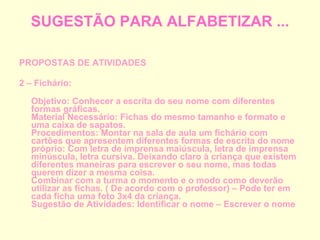 SUGESTÃO PARA ALFABETIZAR ... PROPOSTAS DE ATIVIDADES 2 – Fichário: Objetivo: Conhecer a escrita do seu nome com diferentes formas gráficas. Material Necessário: Fichas do mesmo tamanho e formato e uma caixa de sapatos. Procedimentos: Montar na sala de aula um fichário com cartões que apresentem diferentes formas de escrita do nome próprio: Com letra de imprensa maiúscula, letra de imprensa minúscula, letra cursiva. Deixando claro à criança que existem diferentes maneiras para escrever o seu nome, mas todas querem dizer a mesma coisa. Combinar com a turma o momento e o modo como deverão utilizar as fichas. ( De acordo com o professor) – Pode ter em cada ficha uma foto 3x4 da criança. Sugestão de Atividades: Identificar o nome – Escrever o nome 