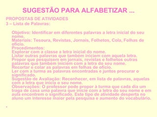 SUGESTÃO PARA ALFABETIZAR ... PROPOSTAS DE ATIVIDADES 3 – Lista de Palavras: Objetivo: Identificar em diferentes palavras a letra inicial do seu nome. Materiais: Tesoura, Revistas, Jornais, Folhetos, Cola, Folhas de ofício. Procedimentos: Explorar com a classe a letra inicial do nome. Listar outras palavras que também iniciem com aquela letra. Propor que pesquisem em jornais, revistas e folhetos outras palavras que também iniciem com a letra do seu nome. Recortar e colar as palavras em folhas de ofício. Ler com a turma as palavras encontradas e juntos procurar o significado. Sugestão de Avaliação: Reconhecer, em lista de palavras, aquelas com a letra que inicia o seu nome. Observações: O professor pode propor à turma que cada dia um traga de casa uma palavra que inicie com a letra do seu nome e em aula encontrem o significado. Este tipo de atividade desperta no aluno um interesse maior pela pesquisa e aumento do vocabulário. 