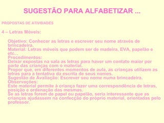 SUGESTÃO PARA ALFABETIZAR ... PROPOSTAS DE ATIVIDADES 4 – Letras Móveis: Objetivo: Conhecer as letras e escrever seu nome através de brincadeira. Material: Letras móveis que podem ser de madeira, EVA, papelão e etc... Procedimentos: Deixar expostas na sala as letras para haver um contato maior por parte das crianças com o material. Propor que, em diferentes momentos de aula, as crianças utilizem as letras para a tentativa da escrita de seus nomes. Sugestão de Avaliação: Escrever seu nome numa brincadeira. Observações: Este material permite à criança fazer uma correspondência de letras, posição e ordenação das mesmas. Se as letras forem de papel ou papelão, seria interessante que as crianças ajudassem na confecção do próprio material, orientadas pelo professor. 