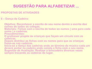 SUGESTÃO PARA ALFABETIZAR ... PROPOSTAS DE ATIVIDADES 6 – Dança da Cadeira: Objetivo: Reconhecer a escrita de seu nome dentre a escrita dos nomes de todos os colegas. Materiais: Fichas com a escrita de todos os nomes ( uma para cada nome ) e cadeiras. Procedimentos: O professor propõe às crianças que façam um círculo com as cadeiras. Depois distribui as fichas com os nomes para que as crianças fixem-as nas cadeiras. Inicia-se a dança das cadeiras onde ao término da música cada um deverá sentar na cadeira onde consta a ficha com o seu nome. Sugestão de Avaliação: Realizar a brincadeira diversas vezes sempre trocando as cadeiras de lugar. 