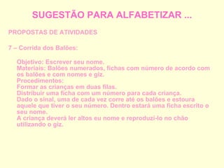 SUGESTÃO PARA ALFABETIZAR ... PROPOSTAS DE ATIVIDADES 7 – Corrida dos Balões: Objetivo: Escrever seu nome. Materiais: Balões numerados, fichas com número de acordo com os balões e com nomes e giz. Procedimentos: Formar as crianças em duas filas. Distribuir uma ficha com um número para cada criança. Dado o sinal, uma de cada vez corre até os balões e estoura aquele que tiver o seu número. Dentro estará uma ficha escrito o seu nome. A criança deverá ler altos eu nome e reproduzi-lo no chão utilizando o giz. 